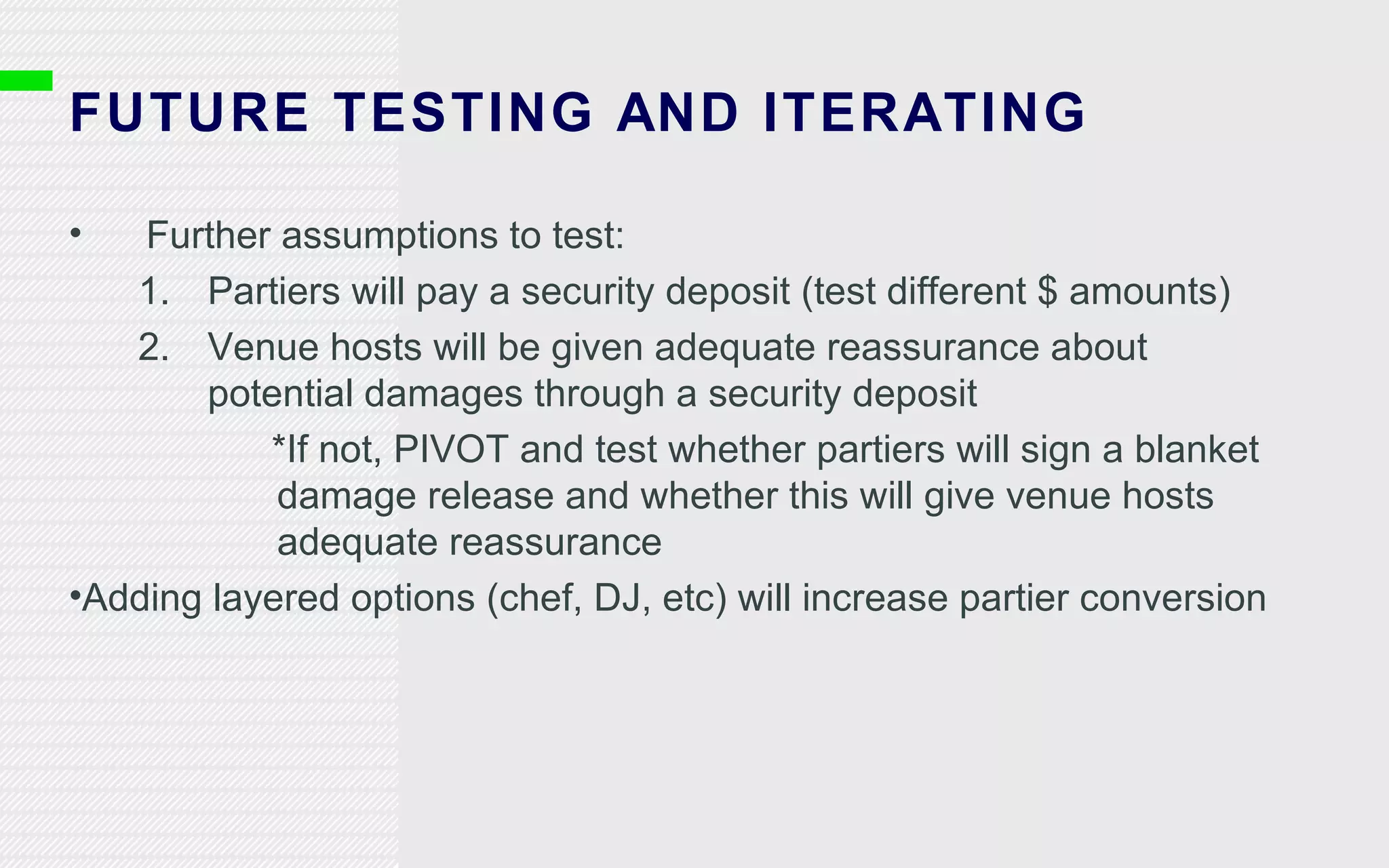 FUTURE TESTING AND ITERATING Further assumptions to test: Partiers will pay a security deposit (test different $ amounts) Venue hosts will be given adequate reassurance about potential damages through a security deposit *If not, PIVOT and test whether partiers will sign a blanket damage release and whether this will give venue hosts adequate reassurance Adding layered options (chef, DJ, etc) will increase partier conversion 
