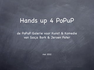Hands up 4 PoPuP
de PoPuP Galerie voor Kunst & Komedie
    van Sasja Bork & Jeroen Pater




               mei 2012
 