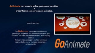 Go!Animate herramienta online para crear un video
o
presentación con personajes animados.
goanimate.com
Con GoAnimate vamos a crear videos con
personajes adaptados a la promoción o evento que
vayamos a realizar. Es una herramienta muy visual y
creativa.
Realizaremos videos para realizar campañas
segmentadas por su mensaje, personaje o
ambientación.
 