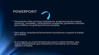 POWERPOINT
• Herramienta online con la que realizaremos presentaciones de nuestros
productos, novedades, y directamente compartirlas, guardarlas o editarlas
para modificar a tu gusto para futuras campañas.
• Para realizar campañas de lanzamientos de productos o exponer el trabajo
de un artista.
• En mi negocio, es una herramienta que vamos a utilizar tambien para
realizar presentaciones que utilizaremos en los webinar con nuestros
clientes o invitados.
 