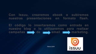 Con Issuu, crearemos ebook o subiremos
nuestras presentaciones en formato flash.
El código lo insertaremos como entrada en
nuestro blog o lo utilizaremos para realizar
campañas de email marketing.
issuu.com
 