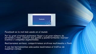 Facebook es la red más usada en el mundo
.
Por su gran viralidad podremos llegar a un gran número de
personas y fans, conocer sus gustos y posteriormente realizar
eventos o campañas segmentadas.
Realizaremos sorteos, compartiremos archivos multimedia o flash.
Y con las herramientas adecuados mediremos el tráfico de
nuestras visitas.
 