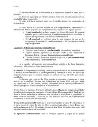 Tema 1

El disco es más fino por la zona central y se engruesa en la periferia, sobre todo la
posterior.
El disco está sujeto por sus extremos anterior posterior a una cápsula para dar una
amplia libertad de movimientos.
El disco articularse desplazó junto con el cóndilo durante los movimientos de
deslizamiento.
El disco divide a la cavidad articular en dos compartimentos: suprameniscal e
inframeniscal. Ambos revestidos por membrana sinovial y ocupados por líquido sinovial.
• El suprameniscal se prolonga un poco por debajo del cóndilo del temporal
debido a que en los movimientos de deslizamiento el cóndilo mandibular se
sitúa un poco por debajo y delante del cóndilo temporal.
• El inframeniscal se prolonga hacia la cara posterior ya que en los
movimientos de rotación del cóndilo mandibular el disco se desplaza hacia la
superficie posterior.
Ligamentos de la articulación temporomandibular
• En primer lugar tenemos la cápsula articular que es el más importante.
• Después tenemos ligamentos de refuerzo siendo el más importante el
ligamento lateral externo o ligamento temporomandibular.
• También tenemos ligamentos accesorios que son el pterigomandibular,
esfenomandibular y estilomandibular.
A la cápsula y el ligamento temporomandibular también se les llama ligamentos
intrínsecos y a los otros tres ligamentos extrínsecos.
-La cápsula es un ligamento que rodea y vuelve a toda la articulación. Su inserción superior
se produce en todo el borde de la cavidad glenoidea y también en el borde del cóndilo del
temporal mientras que su inserción inferior se produce en todo el cuello del cóndilo
mandibular.
En la parte más posterior, las fibras también se prolongan e insertan en el borde
posterior de la mandíbula. Hay una zona de la cápsula que es más débil, en la cual casi no
hay cápsula, que es la zona ventral y medial y corresponde justo al lugar donde el tendón del
músculo pterigoideo externo se inserta en el disco articular.
-Como dijimos, el ligamento de refuerzo de la cápsula es el ligamento témporomandibular
el cual presenta su inserción superior en el borde inferior del arco cigomático. Desde ahí sus
fibras se dirigen hacia abajo y hacia atrás para insertarse en el cuello de la mandíbula y el
borde posterior mandibular. La función de este ligamento es evitar los desplazamientos
excesivos de la articulación hacia los lados.
-El ligamento esfenomandibular tiene su inserción craneal en la espina del esfenoides y en
el hueso temporal vecino. De ahí, sus fibras se dirigen hacia abajo y hacia delante para
acabar en la espina de Spix. En su inserción craneal tiene forma fascicular mientras que en la
inserción caudal se abre como un abanico.
-El ligamento estilomandibular tiene su inserción superior u origen en la apofisis
27

 