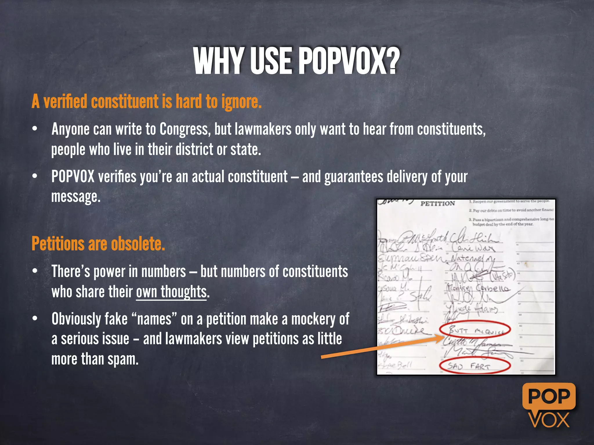 Why use POPVOX? 
A verified constituent is hard to ignore. 
• Anyone can write to Congress, but lawmakers only want to hear from constituents, 
people who live in their district or state. 
• POPVOX verifies you’re an actual constituent — and guarantees delivery of your 
message. 
Petitions are obsolete. 
• There’s power in numbers — but numbers of constituents 
who share their own thoughts. 
• Obviously fake “names” on a petition make a mockery of 
a serious issue – and lawmakers view petitions as little 
more than spam. 
 