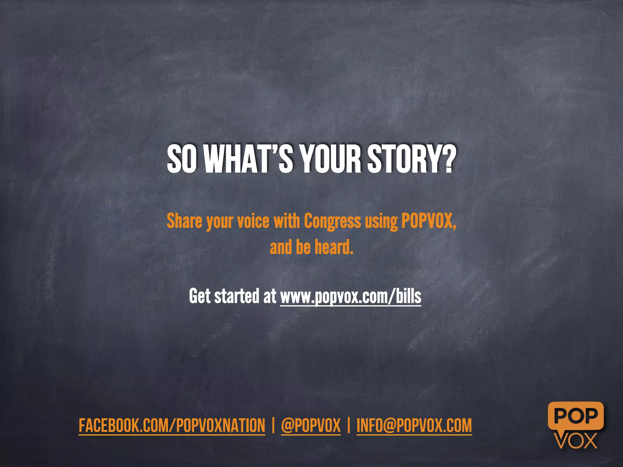 So what’s your story? 
Share your voice with Congress using POPVOX, 
and be heard. 
Get started at www.popvox.com/bills 
facebook.com/popvoxnation | @popvox | info@popvox.com 
