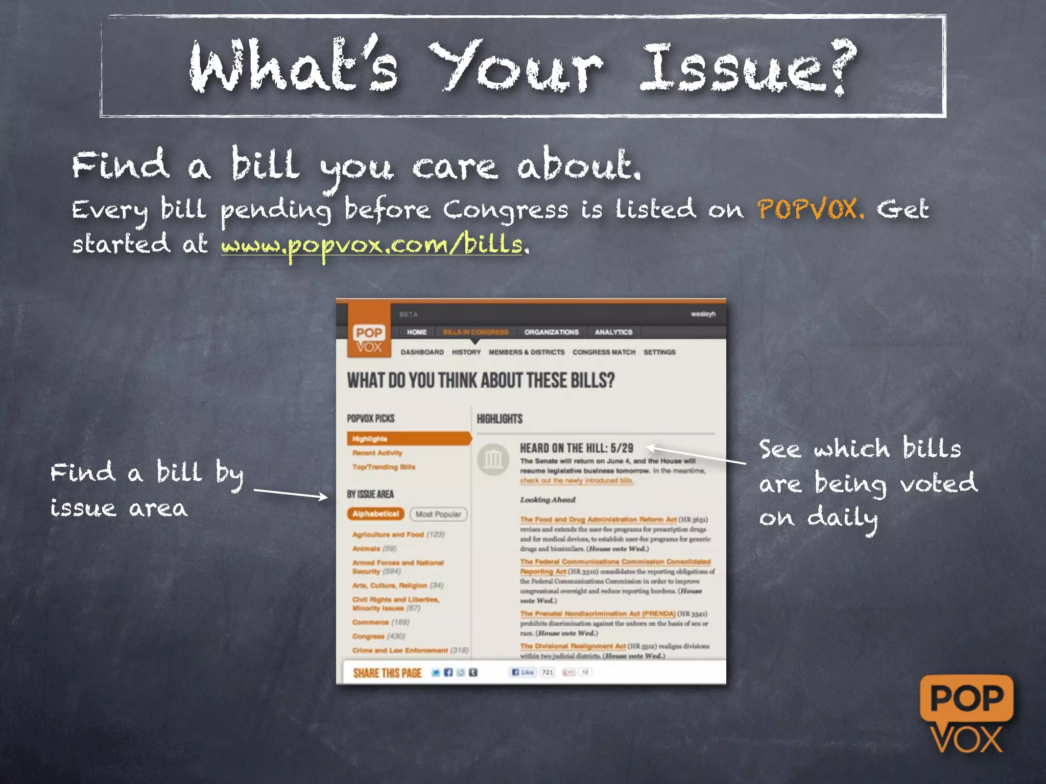 What’s Your Issue?
 Find a bill you care about.
 Every bill pending before Congress is listed on POPVOX. Get
 started at www.popvox.com/bills.




                                                See which bills
Find a bill by                                  are being voted
issue area                                      on daily
 