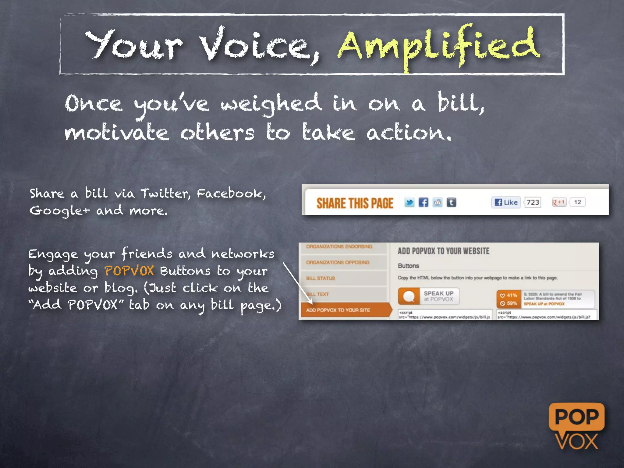 Your Voice, Amplified
     Once you’ve weighed in on a bill,
     motivate others to take action.

Share a bill via Twitter, Facebook,
Google+ and more.


Engage your friends and networks
by adding POPVOX Buttons to your
website or blog. (Just click on the
“Add POPVOX” tab on any bill page.)
 