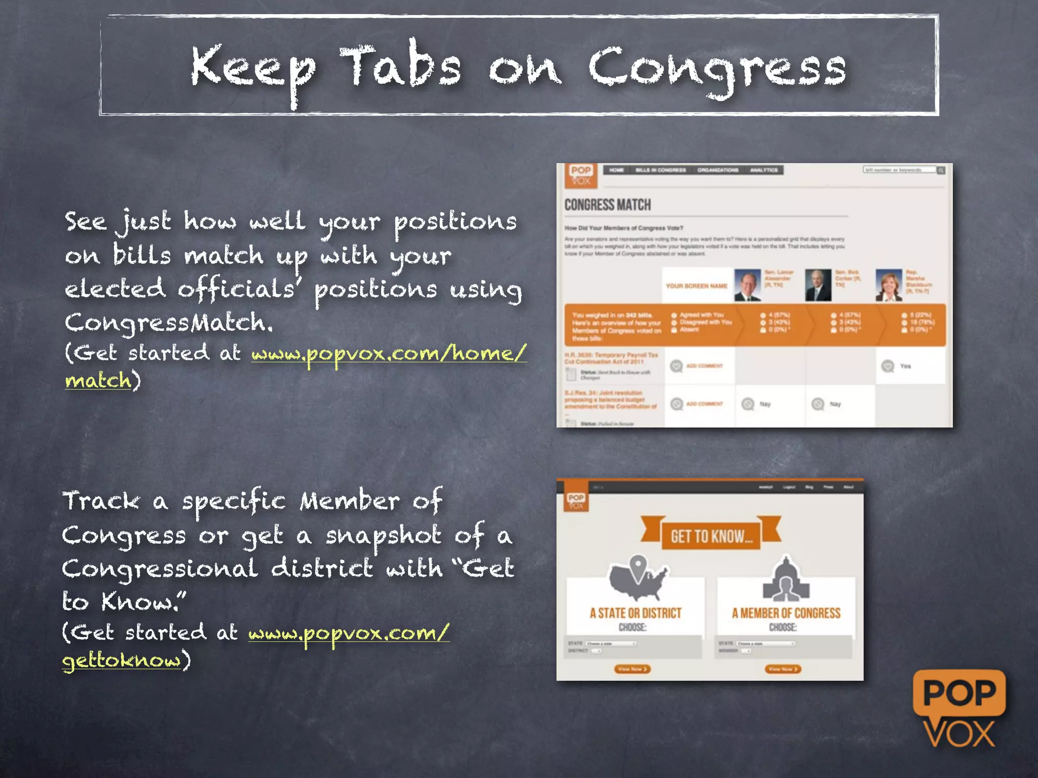 Keep Tabs on Congress

See just how well your positions
on bills match up with your
elected officials’ positions using
CongressMatch.
(Get started at www.popvox.com/home/
match)




Track a specific Member of
Congress or get a snapshot of a
Congressional district with “Get
to Know.”
(Get started at www.popvox.com/
gettoknow)
 