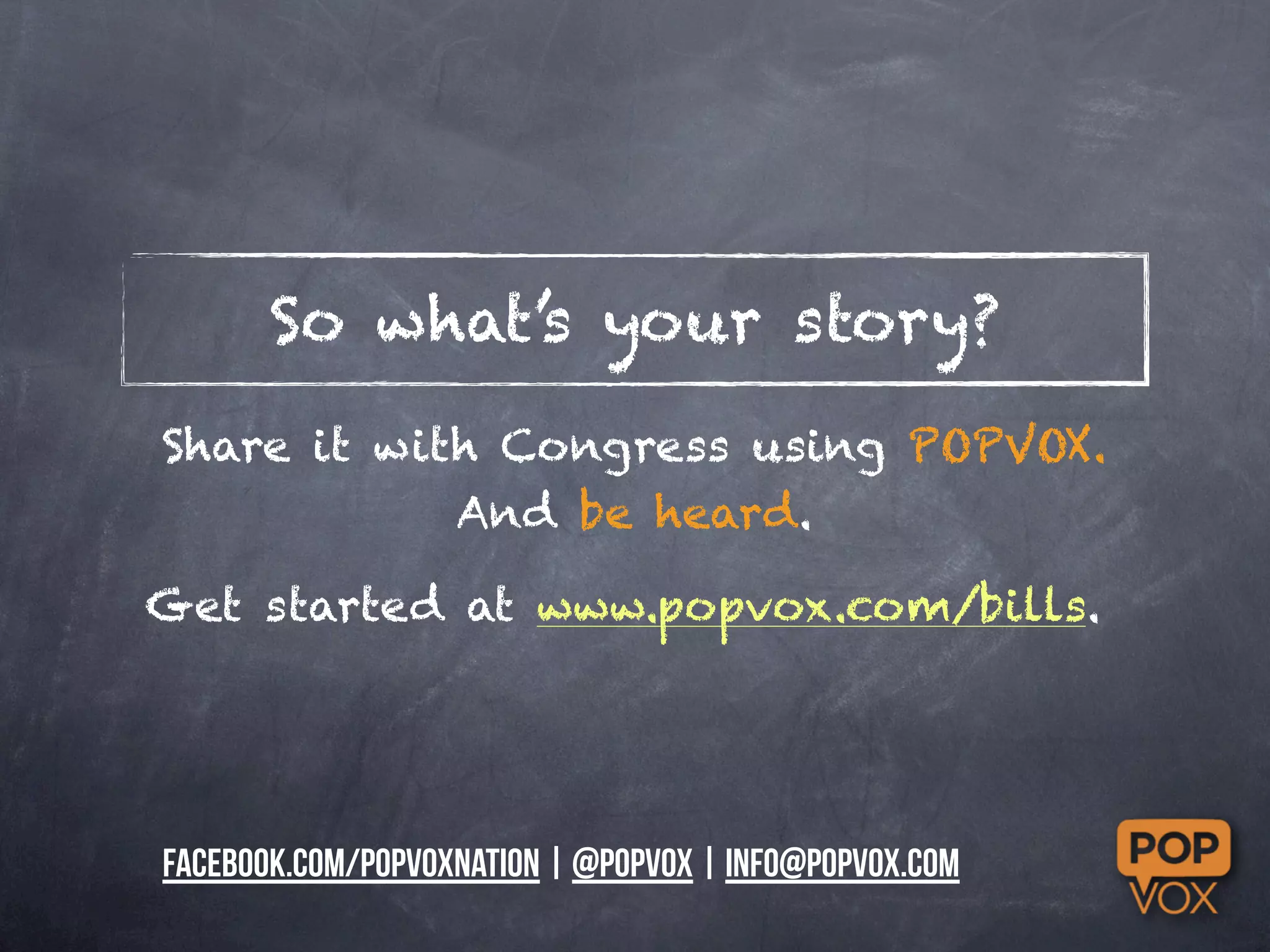 So what’s your story?
Share it with Congress using POPVOX.
            And be heard.

Get started at www.popvox.com/bills.




facebook.com/popvoxnation | @popvox | info@popvox.com
 
