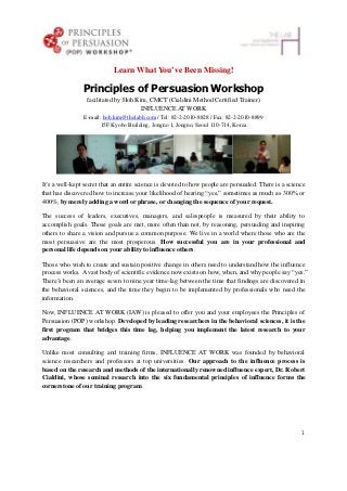 Learn What You’ve Been Missing!

                Principles of Persuasion Workshop
                 facilitated by Hoh Kim, CMCT (Cialdini Method Certified Trainer)
                                      INFLUENCE AT WORK
                E-mail: hoh.kim@thelabh.com / Tel: 82-2-2010-8828 / Fax: 82-2-2010-8899
                      15F Kyobo Building, Jongno 1, Jongno, Seoul 110-714, Korea




It’s a well-kept secret that an entire science is devoted to how people are persuaded. There is a science
that has discovered how to increase your likelihood of hearing “yes,” sometimes as much as 300% or
400%, by merely adding a word or phrase, or changing the sequence of your request.

The success of leaders, executives, managers, and salespeople is measured by their ability to
accomplish goals. Those goals are met, more often than not, by reasoning, persuading and inspiring
others to share a vision and pursue a common purpose. We live in a world where those who are the
most persuasive are the most prosperous. How successful you are in your professional and
personal life depends on your ability to influence others.

Those who wish to create and sustain positive change in others need to understand how the influence
process works. A vast body of scientific evidence now exists on how, when, and why people say “yes.”
There’s been an average seven to nine year time-lag between the time that findings are discovered in
the behavioral sciences, and the time they begin to be implemented by professionals who need the
information.

Now, INFLUENCE AT WORK (IAW) is pleased to offer you and your employees the Principles of
Persuasion (POP) workshop. Developed by leading researchers in the behavioral sciences, it is the
first program that bridges this time lag, helping you implement the latest research to your
advantage.

Unlike most consulting and training firms, INFLUENCE AT WORK was founded by behavioral
science researchers and professors at top universities. Our approach to the influence process is
based on the research and methods of the internationally renowned influence expert, Dr. Robert
Cialdini, whose seminal research into the six fundamental principles of influence forms the
cornerstone of our training program.




                                                                                                       1
 