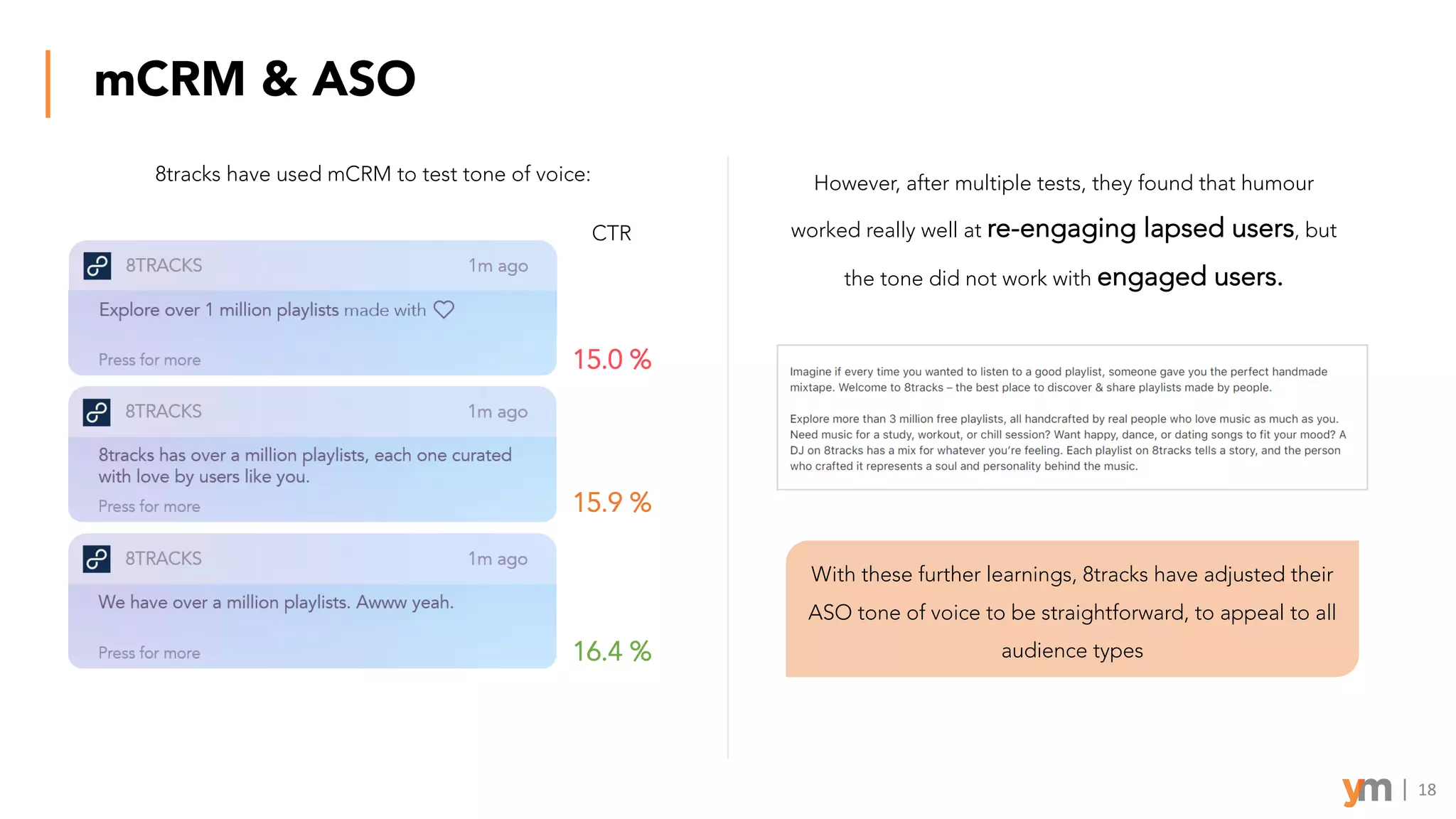 mCRM & ASO
8tracks have used mCRM to test tone of voice:
15.0 %
15.9 %
16.4 %
CTR
However, after multiple tests, they found that humour
worked really well at re-engaging lapsed users, but
the tone did not work with engaged users.
With these further learnings, 8tracks have adjusted their
ASO tone of voice to be straightforward, to appeal to all
audience types
18
 