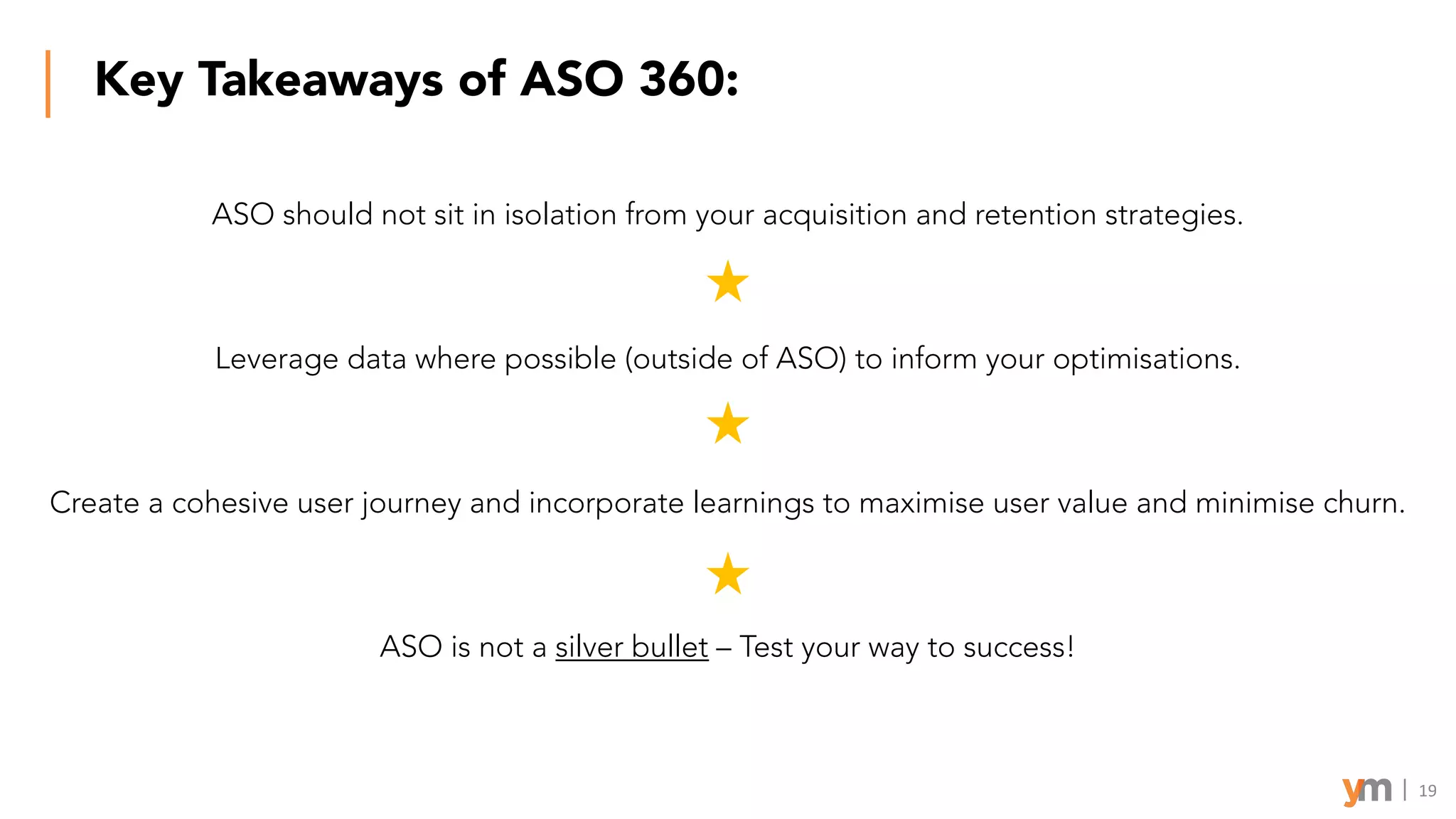 Key Takeaways of ASO 360:
ASO should not sit in isolation from your acquisition and retention strategies.
Leverage data where possible (outside of ASO) to inform your optimisations.
Create a cohesive user journey and incorporate learnings to maximise user value and minimise churn.
ASO is not a silver bullet – Test your way to success!
19
 