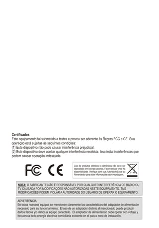 Certificados
Este equipamento foi submetido a testes e provou ser aderente às Regras FCC e CE. Sua
operação está sujeitas às seguintes condições:
(1) Este dispositivo não pode causar interferência prejudicial.
(2) Este dispositivo deve aceitar qualquer interferência recebida. Isso inclui interferências que
podem causar operação indesejada.
NOTA: O FABRICANTE NÃO É RESPONSÁVEL POR QUALQUER INTERFERÊNCIA DE RÁDIO OU
TV CAUSADA POR MODIFICAÇÕES NÃO AUTORIZADAS NESTE EQUIPAMENTO. TAIS
MODIFICAÇÕES PODEM VIOLAR AAUTORIDADE DO USUÁRIO DE OPERAR O EQUIPAMENTO.
Lixo de produtos elétricos e eletrônicos não deve ser
depositado em lixeiras caseiras. Favor reciclar onde há
disponibilidade. Verifique com sua Autoridade Local ou
Revendedorparaobterinformaçõessobrereciclagem.
ADVERTENCIA
En todos nuestros equipos se mencionan claramente las caracteristicas del adaptador de alimentacón
necesario para su funcionamiento. El uso de un adaptador distinto al mencionado puede producir
daños fisicos y/o daños al equipo conectado. El adaptador de alimentación debe operar con voltaje y
frecuencia de la energia electrica domiciliaria existente en el pais o zona de instalación.
 