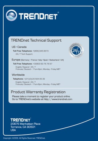 Copyright ©2006. All Rights Reserved. TRENDnet.
Product Warranty Registration
Please take a moment to register your product online.
Go to TRENDnet’s website at http://www.trendnet.com
TRENDnet Technical Support
US Canada
24/7 Tech Support
Toll Free Telephone: 1(866) 845-3673
Europe (Germany France Italy Spain Switzerland UK)
English/Espanol - 24/7
Francais/Deutsch - 11am-8pm, Monday - Friday MET
English/Espanol - 24/7
Francais/Deutsch - 11am-8pm, Monday - Friday MET
Worldwide
Telephone: +(31) (0) 20 504 05 35
Toll Free Telephone: +00800 60 76 76 67
.
. . . . .
20675 Manhattan Place
Torrance, CA 90501
USA
 