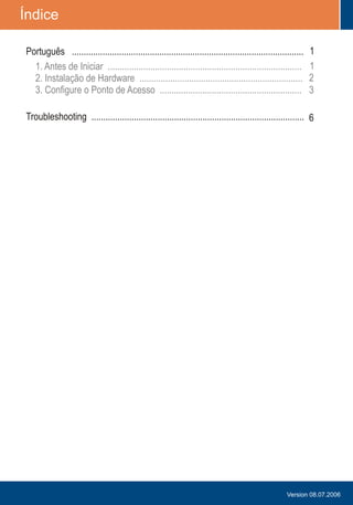 Table of Contents
Troubleshooting ..........................................................................................
1
1
2
3
6
1.
2. .....................................................................
3. ............................................................
Antes de Iniciar
Instalação de Hardware
Configure o Ponto de Acesso
..................................................................................
Version 08.07.2006
Português ..................................................................................................
Índice
 