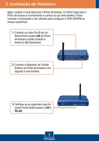 2. Instalação de Hardware
2
2. Conecte o Adaptador de Tensão
Externo ao Ponto de Acesso e em
seguida a uma tomada.
Nota: Localize o local ideal para o Ponto de Acesso. O melhor lugar para o
Ponto de Acesso é normalmente no centro da sua rede wireless. Favor
conectar o computador a ser utilizado para configurar o TEW-430APB ao
mesmo switch/hub.
1. Conecte um cabo RJ-45 de um
Switch/Hub à porta LAN do Ponto
de Acesso e então conecte a
Antena 2 dBi Destacável.
3. Verifique se as seguintes luzes do
painel frontal estão acesas: LAN e
WLAN.
Português
 