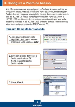 3
3. Configure o Ponto de Acesso
Nota: Recomenda-se que seja configurado o Ponto de Acesso a partir de um
computador a cabo. Antes de configurar o Ponto de Acesso, um endereço IP
Estático deve ser designado ao adaptador de rede do seu computador na sub-
rede de 192.168.1.x. Já que o endereço IP default do Ponto de Acesso é
192.168.1.100, certifique-se de que nenhum outro dispositivo de rede tenha
recebido o endereço IP de 192.168.1.100. (Recorra à seção Troubleshooting
sobre como configurar protocolos TCP/IP em seu PC.)
Para um Computador Cabeado
2. Entre com o Nome de Usuário e
Senha e então clique OK.
Nome de Usuário: admin
Senha: admin
1. Abra seu web browser, digite
http://192.168.1.100 na barra de
endereço e então pressione Enter.
3. Wizard.Clique
Português
 