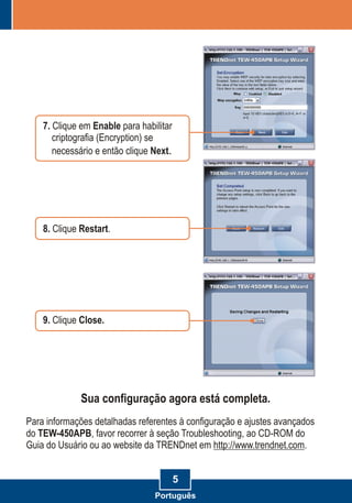 5
8. Restart.Clique
7. Clique em Enable para habilitar
criptografia (Encryption) se
necessário e então clique Next.
9. Close.Clique
Sua configuração agora está completa.
Para informações detalhadas referentes à configuração e ajustes avançados
do TEW-450APB, favor recorrer à seção Troubleshooting, ao CD-ROM do
Guia do Usuário ou ao website da TRENDnet em http://www.trendnet.com.
Português
 