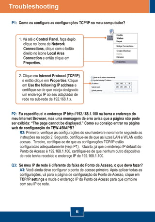 P2:
R2:
Q3:
A3:
Eu especifiquei o endereço IP http://192.168.1.100 na barra e endereço do
meu Internet Browser, mas uma mensagem de erro avisa que a página não pode
ser exibida: “The page cannot be displayed.”
Primeiro, verifique as configurações do seu hardware novamente seguindo as
instruções na seção 2. Segundo, certifique-se de que as luzes LAN e WLAN estão
acesas. Terceiro, certifique-se de que as configurações TCP/IP estão
configuradas adequadamente (veja P1). Quarto, já que o endereço IP default do
Ponto de Acesso é 192.168.1.100, certifique-se de que nenhum outro dispositivo
de rede tenha recebido o endereço IP de 192.168.1.100.
Se meu IP de rede é diferente da faixa do Ponto de Acesso, o que devo fazer?
Você ainda deve configurar o ponto de acesso primeiro. Após aplicar todas as
configurações, vá para a página de configuração do Ponto de Acesso, clique em
TCP/IP settings e mude o endereço IP do Ponto de Acesso para que combine
com seu IP de rede.
Como eu consigo entrar na página
web de configuração do TEW-450APB?
6
Troubleshooting
P1: Como eu configuro as configurações TCP/IP no meu computador?
1. Vá até o Control Panel, faça duplo
clique no ícone de Network
Connections, clique com o botão
direito no ícone Local Area
Connection e então clique em
Properties.
2. Clique em Internet Protocol (TCP/IP)
e então clique em Properties. Clique
em Use the following IP address e
certifique-se de que esteja designado
um endereço IP ao seu adaptador de
rede na sub-rede de 192.168.1.x.
 