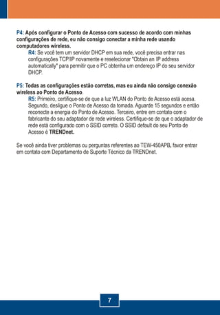 7
P4:
R4:
P5:
R5:
Após configurar o Ponto de Acesso com sucesso de acordo com minhas
configurações de rede, eu não consigo conectar a minha rede usando
computadores wireless.
Se você tem um servidor DHCP em sua rede, você precisa entrar nas
configurações TCP/IP novamente
para permitir que o PC obtenha um endereço IP do seu servidor
DHCP.
Todas as configurações estão corretas, mas eu ainda não consigo conexão
wireless ao Ponto de Acesso
e reselecionar "Obtain an IP address
automatically"
.
Primeiro, certifique-se de que a luz WLAN do Ponto de Acesso está acesa.
Segundo, desligue o Ponto de Acesso da tomada. Aguarde 15 segundos e então
reconecte a energia do Ponto de Acesso. Terceiro, entre em contato com o
fabricante do seu adaptador de rede wireless. Certifique-se de que o adaptador de
rede está configurado com o SSID correto. O SSID default do seu Ponto de
Acesso é TRENDnet.
Se você ainda tiver problemas ou perguntas referentes ao TEW-450APB, favor entrar
em contato com Departamento de Suporte Técnico da TRENDnet.
 