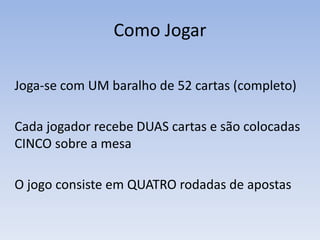 Como Jogar
Joga-se com UM baralho de 52 cartas (completo)
Cada jogador recebe DUAS cartas e são colocadas
CINCO sobre a mesa
O jogo consiste em QUATRO rodadas de apostas
 