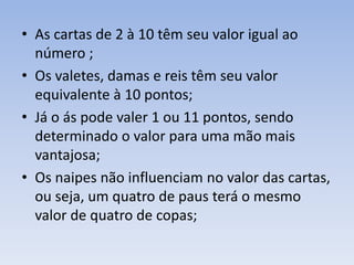 • As cartas de 2 à 10 têm seu valor igual ao
número ;
• Os valetes, damas e reis têm seu valor
equivalente à 10 pontos;
• Já o ás pode valer 1 ou 11 pontos, sendo
determinado o valor para uma mão mais
vantajosa;
• Os naipes não influenciam no valor das cartas,
ou seja, um quatro de paus terá o mesmo
valor de quatro de copas;
 