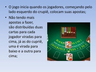 • O jogo inicia quando os jogadores, começando pelo
lado esquerdo do crupiê, colocam suas apostas;
• Não tendo mais
apostas a fazer,
são distribuídas duas
cartas para cada
jogador viradas para
cima, já as do cupriê,
uma é virada para
baixo e a outra para
cima;
 