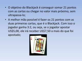 • O objetivo do Blackjack é conseguir somar 21 pontos
com as cartas ou chegar no valor mais próximo, sem
ultrapassa-lo;
• A melhor mão possível é fazer os 21 pontos com as
duas primeiras cartas, que é o Blackjack. Com isso o
jogador ganha 3:2, ou seja, se o jogador apostar
US$5,00, ele irá receber US$7,50 a mais do que foi
apostado;
 