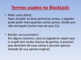 Termos usados no Blackjack:
• Pedir carta (Hint):
Após receber as duas primeiras cartas, o jogador
pode pedir mais quantas cartas quiser, desde que
não extrapole (some mais do que 21);
• Render-se (surrender):
Em alguns cassinos, caso os jogadores vejam que
o crupiê tem muita chance de ganhar, é possível
que desistam de suas cartas e percam apenas
metade de sua aposta original;
 