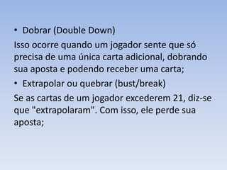 • Dobrar (Double Down)
Isso ocorre quando um jogador sente que só
precisa de uma única carta adicional, dobrando
sua aposta e podendo receber uma carta;
• Extrapolar ou quebrar (bust/break)
Se as cartas de um jogador excederem 21, diz-se
que "extrapolaram". Com isso, ele perde sua
aposta;
 