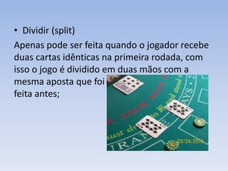 • Dividir (split)
Apenas pode ser feita quando o jogador recebe
duas cartas idênticas na primeira rodada, com
isso o jogo é dividido em duas mãos com a
mesma aposta que foi
feita antes;
 