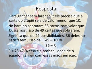Resposta
Para ganhar sem fazer split ele precisa que a
carta do crupiê seja de valor menor que 10.
No baralho sobraram 36 cartas com valor que
buscamos, isso de 49 cartas que sobraram.
Significa que de 49 possibilidades, 36 deles nos
satisfazem , isso da 49 – 100%
36 – R
R = 73,47 % essa e a probabilidade de o
jogador ganhar com essas mãos em jogo.
 