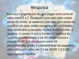 Resposta
Para isso o jogador vai ter que pegar uma carta de
valor entre 1 e 7. Qualquer uma com valor maior
passa do limite. Já sabemos que uma das cartas do
crupiê é um sete, então temos nas possibilidades
que satisfazem a situação: 4 ases, 4 dois, 4 três, 3
quatros, 4 cincos, 4 seis e 3 setes. O número de
total de possibilidades é de 49, então temos a
chance de 26 que satisfazem entre 49
possibilidades. Então a probabilidade de pegarmos
uma carta com valor ate 7 e de 26/49 = 0,5306.
Que equivale 53,06%.
 