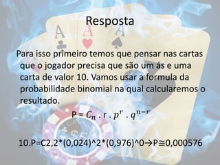 Resposta
Para isso primeiro temos que pensar nas cartas
que o jogador precisa que são um ás e uma
carta de valor 10. Vamos usar a formula da
probabilidade binomial na qual calcularemos o
resultado.
P = 𝐶 𝑛 . r . 𝑝 𝑟
. 𝑞 𝑛−𝑟
10.P=C2,2*(0,024)^2*(0,976)^0→P≅0,000576
 