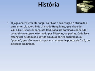 História
• O jogo aparentemente surgiu na China e sua criação é atribuída a
um santo soldado chinês chamado Hung Ming, que viveu de
243 a.C a 182 a.C. O conjunto tradicional de dominós, conhecido
como sino-europeu, é formado por 28 peças, ou pedras. Cada face
retangular de dominó é divida em duas partes quadradas, ou
"pontas", que são marcadas por um número de pontos de 0 a 6, ou
deixadas em branco.
 