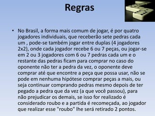Regras
• No Brasil, a forma mais comum de jogar, é por quatro
jogadores individuais, que receberão sete pedras cada
um , pode-se também jogar entre duplas (4 jogadores
2x2), onde cada jogador recebe 6 ou 7 peças, ou jogar-se
em 2 ou 3 jogadores com 6 ou 7 pedras cada um e o
restante das pedras ficam para comprar no caso do
oponente não ter a pedra da vez, o oponente deve
comprar até que encontre a peça que possa usar, não se
pode em nenhuma hipótese comprar peças a mais, ou
seja continuar comprando pedras mesmo depois de ter
pegado a pedra que da vez (a que você passou), para
não prejudicar os demais, se isso for realizado é
considerado roubo e a partida é recomeçada, ao jogador
que realizar esse "roubo" lhe será retirado 2 pontos.
 