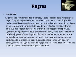 Regras
• O Jogo 4x4
As peças são "embaralhadas" na mesa, e cada jogador pega 7 peças para
jogar. O jogador que começa a partida é o que tem a maior dupla. Ele
inicia a partida colocando esta peça no centro da mesa. A partir daí, joga-
se no sentido anti-horário. Cada jogador deve tentar encaixar alguma
peça sua nas peças que estão na extremidade do jogo, uma por vez.
Quando um jogador consegue encaixar uma peça, a vez é passada para o
próximo jogador. Caso o jogador não tenha nenhuma peça que encaixe
em qualquer lado, ele deve passar a vez, sem jogar peça nenhuma. A
partida pode terminar em duas circunstâncias: quando um jogador
consegue bater o jogo, ou quando o jogo fica trancado. Neste Caso Vence
a partida quem possuir menos peças em mão.
 