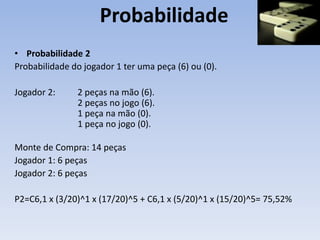 Probabilidade
• Probabilidade 2
Probabilidade do jogador 1 ter uma peça (6) ou (0).
Jogador 2: 2 peças na mão (6).
2 peças no jogo (6).
1 peça na mão (0).
1 peça no jogo (0).
Monte de Compra: 14 peças
Jogador 1: 6 peças
Jogador 2: 6 peças
P2=C6,1 x (3/20)^1 x (17/20)^5 + C6,1 x (5/20)^1 x (15/20)^5= 75,52%
 