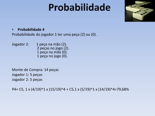 Probabilidade
• Probabilidade 4
Probabilidade do jogador 1 ter uma peça (2) ou (0).
Jogador 2: 1 peça na mão (2).
2 peças no jogo (2).
1 peça na mão (0).
1 peça no jogo (0).
Monte de Compra: 14 peças
Jogador 1: 5 peças
Jogador 2: 5 peças
P4= C5, 1 x (4/19)^1 x (15/19)^4 + C5,1 x (5/19)^1 x (14/19)^4=79,68%
 