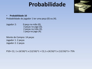 Probabilidade
• Probabilidade 10
Probabilidade do jogador 1 ter uma peça (0) ou (4).
Jogador 2: 0 peça na mão (0).
3 peças no jogo (0).
2 peças na mão (4).
1 peça no jogo (4).
Monte de Compra: 14 peças
Jogador 1: 2 peças
Jogador 2: 2 peças
P10= C2, 1 x (4/16)^1 x (12/16)^1 + C2,1 x (4/16)^1 x (12/16)^1= 75%
 