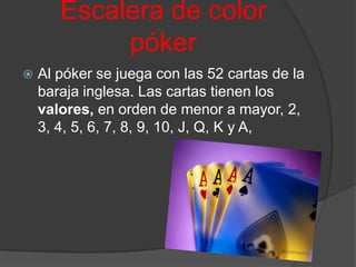 Escalera de color
            póker
   Al póker se juega con las 52 cartas de la
    baraja inglesa. Las cartas tienen los
    valores, en orden de menor a mayor, 2,
    3, 4, 5, 6, 7, 8, 9, 10, J, Q, K y A,
 