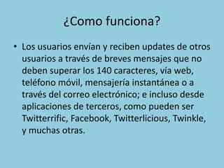 ¿Como funciona?
• Los usuarios envían y reciben updates de otros
usuarios a través de breves mensajes que no
deben superar los 140 caracteres, vía web,
teléfono móvil, mensajería instantánea o a
través del correo electrónico; e incluso desde
aplicaciones de terceros, como pueden ser
Twitterrific, Facebook, Twitterlicious, Twinkle,
y muchas otras.
 