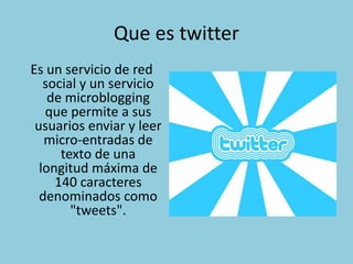 Que es twitter
Es un servicio de red
social y un servicio
de microblogging
que permite a sus
usuarios enviar y leer
micro-entradas de
texto de una
longitud máxima de
140 caracteres
denominados como
"tweets".
 