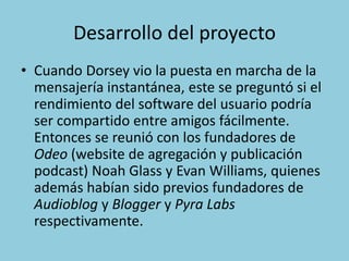 Desarrollo del proyecto
• Cuando Dorsey vio la puesta en marcha de la
mensajería instantánea, este se preguntó si el
rendimiento del software del usuario podría
ser compartido entre amigos fácilmente.
Entonces se reunió con los fundadores de
Odeo (website de agregación y publicación
podcast) Noah Glass y Evan Williams, quienes
además habían sido previos fundadores de
Audioblog y Blogger y Pyra Labs
respectivamente.
 