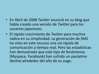 • En Abril de 2008 Twitter anunció en su blog que
había creado una versión de Twitter para los
usuarios japoneses.
• El rápido crecimiento de Twitter para muchos
radica en su simplicidad. La generación de SMS
ha visto en este recurso una vía rápida de
comunicación a tiempo real. Pero las estadísticas
han demostrado que este tipo de fenómenos
(Myspace, Facebook) han sufrido un paulatino
declive alrededor del año de su auge.
 
