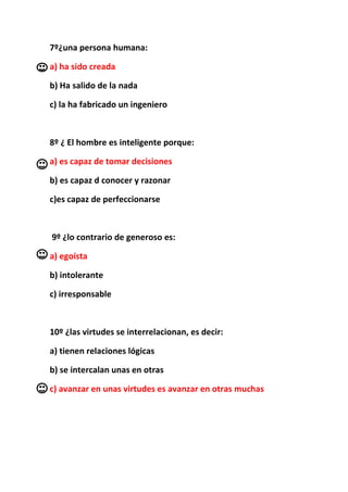 7º¿una persona humana:

a) ha sido creada

b) Ha salido de la nada

c) la ha fabricado un ingeniero



8º ¿ El hombre es inteligente porque:

a) es capaz de tomar decisiones

b) es capaz d conocer y razonar

c)es capaz de perfeccionarse



9º ¿lo contrario de generoso es:

a) egoísta

b) intolerante

c) irresponsable



10º ¿las virtudes se interrelacionan, es decir:

a) tienen relaciones lógicas

b) se intercalan unas en otras

c) avanzar en unas virtudes es avanzar en otras muchas
 