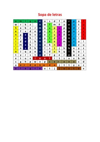Sopa de letras
a   m i   g   o   c a    s   d f     n   r   p   o   f
w   r k   z       o w    f   m ñ     a   e   u   t   u
S   a b   c   r   m x    u   p s     p   s   d   r   e
e   f v   d   e   p z    e   r o     o   p   o   r   r
n   g a   h   v   r e    r   u b     ñ   o   r   f   t
c   i u   h   i   e y    t   d r     n   n   o   i   e
i   d d   j   k   n z    e   e i     m   s   s   u   i
l   m a   k   l   s a    b   n o     l   a   o   v   u
l   n z   ñ   h   i  i   s   t   j   k   b   x   y   z
o   J q   p   o   v c    d   e h     q   l   h   o   i
t   y r   s   t   o e    f   g e     r   e   w   e   a
e   t u   v   l   e a    l   i   t   s   u   v   b   m
s   g h   p   w   x p    s   e r     e   n   o   c   d
a   o r   d   e   n a    d   o j     t   t   y   u   c
a   l e   g   r   e x    t   j   j   u   s   t   o   v
 