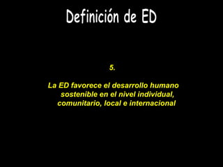 Definición de ED 5.  La ED favorece el desarrollo humano sostenible en el nivel individual, comunitario, local e internaci...