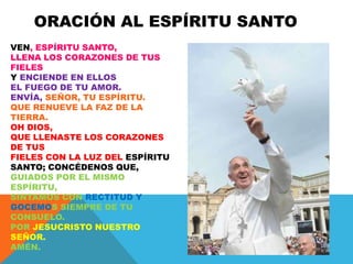 ORACIÓN AL ESPÍRITU SANTO
VEN, ESPÍRITU SANTO,
LLENA LOS CORAZONES DE TUS
FIELES
Y ENCIENDE EN ELLOS
EL FUEGO DE TU AMOR.
ENVÍA, SEÑOR, TU ESPÍRITU.
QUE RENUEVE LA FAZ DE LA
TIERRA.
OH DIOS,
QUE LLENASTE LOS CORAZONES
DE TUS
FIELES CON LA LUZ DEL ESPÍRITU
SANTO; CONCÉDENOS QUE,
GUIADOS POR EL MISMO
ESPÍRITU,
SINTAMOS CON RECTITUD Y
GOCEMOS SIEMPRE DE TU
CONSUELO.
POR JESUCRISTO NUESTRO
SEÑOR.
AMÉN.
 