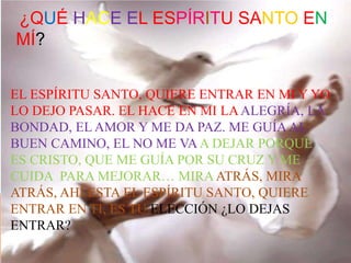 EL ESPÍRITU SANTO, QUIERE ENTRAR EN MI Y YO
LO DEJO PASAR. EL HACE EN MI LAALEGRÍA, LA
BONDAD, EL AMOR Y ME DA PAZ. ME GUÍA AL
BUEN CAMINO, EL NO ME VAA DEJAR PORQUE
ES CRISTO, QUE ME GUÍA POR SU CRUZ Y ME
CUIDA PARA MEJORAR… MIRAATRÁS, MIRA
ATRÁS, AHÍ ESTA EL ESPÍRITU SANTO, QUIERE
ENTRAR EN TI, ES TU ELECCIÓN ¿LO DEJAS
ENTRAR?
¿QUÉ HACE EL ESPÍRITU SANTO EN
MÍ?
 